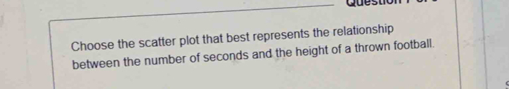 Choose the scatter plot that best represents the relationship 
between the number of seconds and the height of a thrown football.