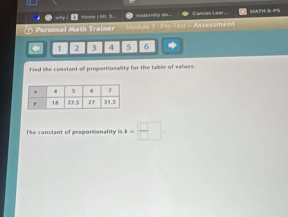 why Home | Mt. S... maternity de Canvas Lear MATH 8-P5 
Personal Math Trainer Module 3 Pre-Test - Assessment
1 2 3 4 5 6
Find the constant of proportionality for the table of values. 
The constant of proportionality is k= □ /□  .