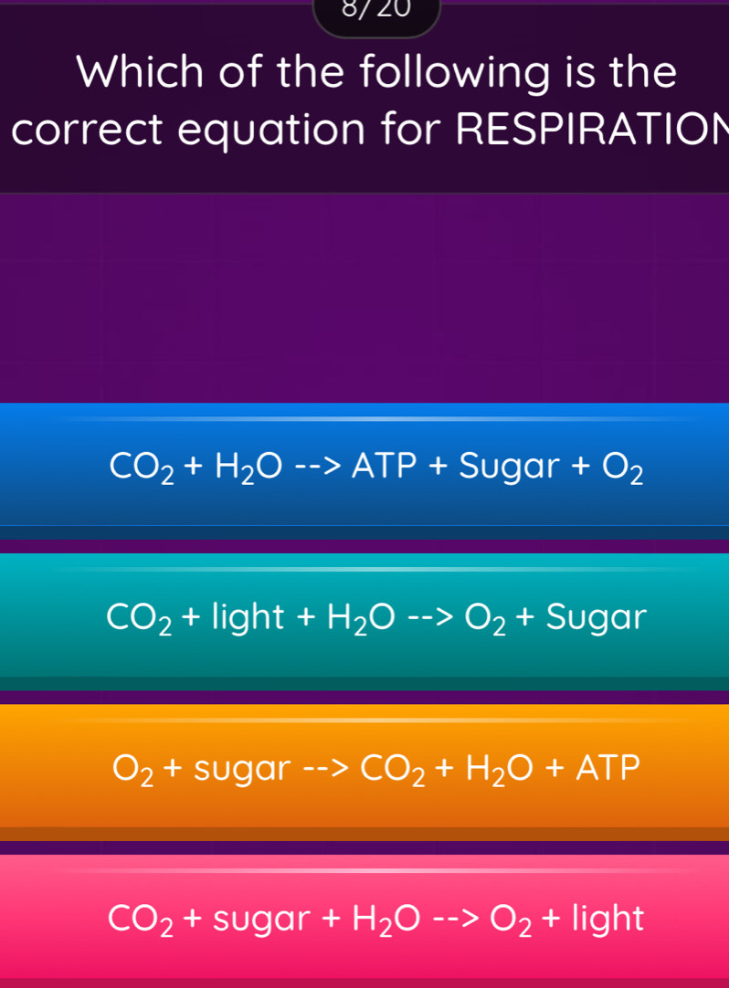 8/20
Which of the following is the
correct equation for RESPIRATION
CO_2+H_2Oto ATP+Sugar+O_2
CO_2+light+H_2Oto O_2+Sugar
O_2+sugar -- △ CO_2+H_2O+ATP
CO_2+sugar+H_2Oto O_2+light