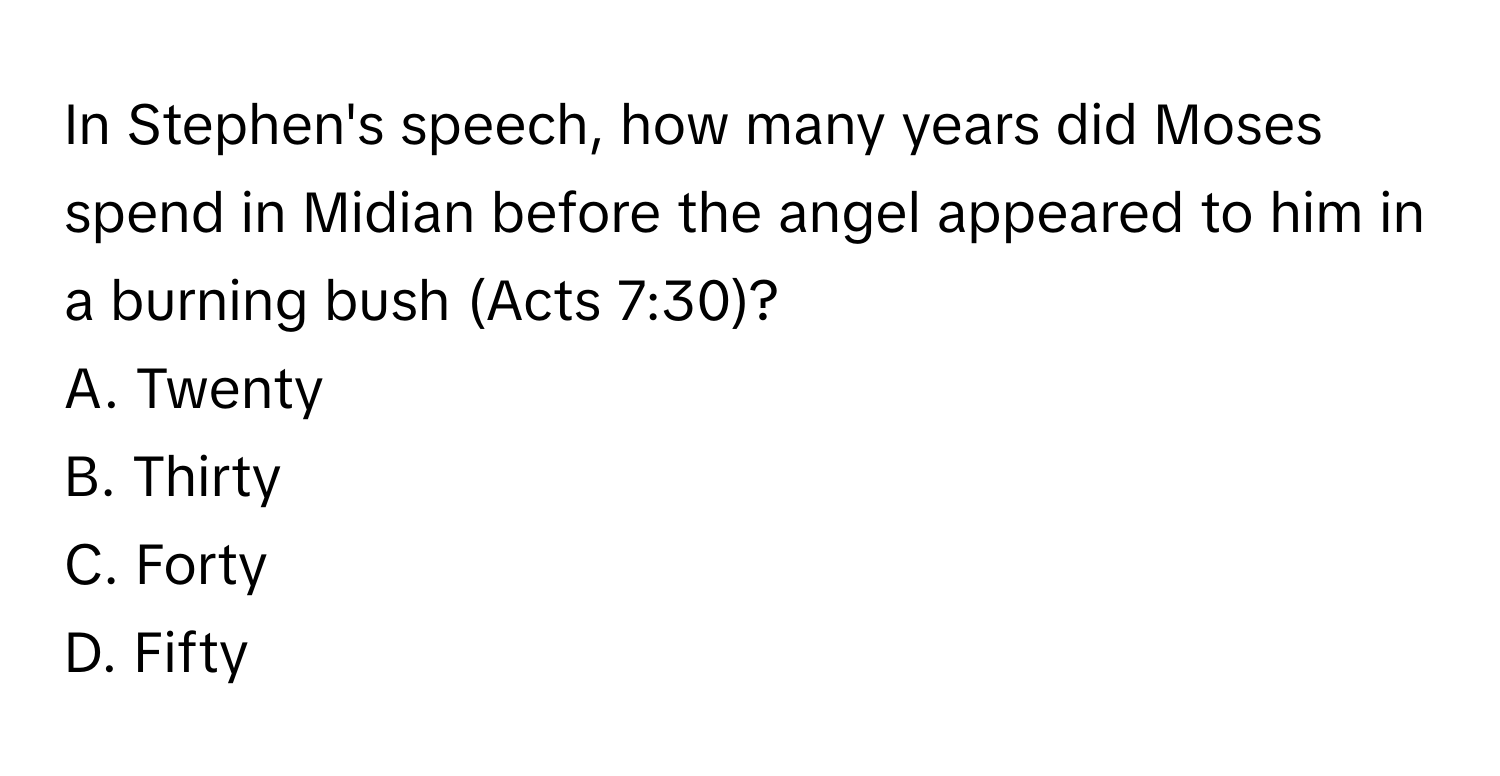 In Stephen's speech, how many years did Moses spend in Midian before the angel appeared to him in a burning bush (Acts 7:30)?

A. Twenty
B. Thirty
C. Forty
D. Fifty