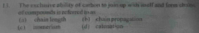 The exclisive ability of carbon to join up with itself and form chaie
of compounds is referred to as
(a) chain length (b) chain propagation
(c) isomerism (d) catenation