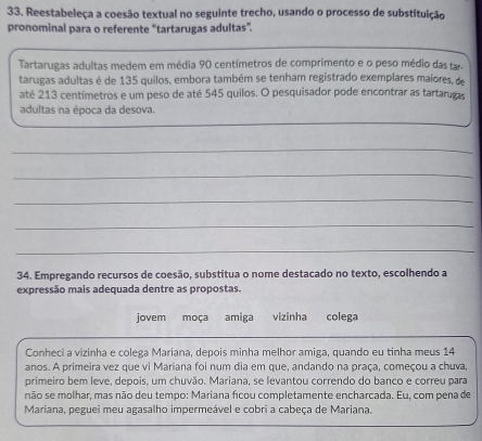 Reestabeleça a coesão textual no seguinte trecho, usando o processo de substituição 
pronominal para o referente "tartarugas adultas”. 
Tartarugas adultas medem em média 90 centímetros de comprimento e o peso médio das tar. 
tarugas adultas é de 135 quilos, embora também se tenham registrado exemplares maiores, de 
até 213 centímetros e um peso de até 545 quilos. O pesquisador pode encontrar as tartarugas 
adultas na época da desova. 
_ 
_ 
_ 
_ 
_ 
34. Empregando recursos de coesão, substitua o nome destacado no texto, escolhendo a 
expressão mais adequada dentre as propostas. 
jovem moça amiga vizinha colega 
Conheci a vizinha e colega Mariana, depois minha melhor amiga, quando eu tinha meus 14
anos. A primeira vez que vi Mariana foi num dia em que, andando na praça, começou a chuva, 
primeiro bem leve, depois, um chuvão. Mariana, se levantou correndo do banco e correu para 
não se molhar, mas não deu tempo: Mariana ficou completamente encharcada. Eu, com pena de 
Mariana, peguei meu agasalho impermeável e cobri a cabeça de Mariana.