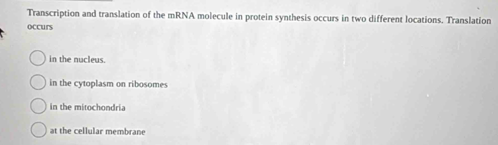 Transcription and translation of the mRNA molecule in protein synthesis occurs in two different locations. Translation
occurs
in the nucleus.
in the cytoplasm on ribosomes
in the mitochondria
at the cellular membrane