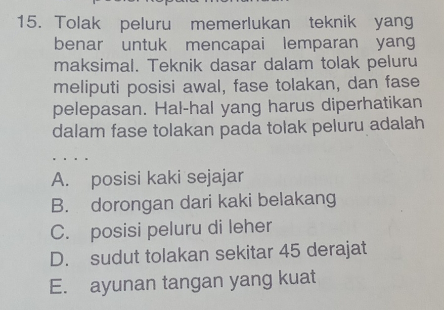 Tolak peluru memerlukan teknik yang
benar untuk mencapai lemparan yang
maksimal. Teknik dasar dalam tolak peluru
meliputi posisi awal, fase tolakan, dan fase
pelepasan. Hal-hal yang harus diperhatikan
dalam fase tolakan pada tolak peluru adalah
A. posisi kaki sejajar
B. dorongan dari kaki belakang
C. posisi peluru di leher
D. sudut tolakan sekitar 45 derajat
E. ayunan tangan yang kuat