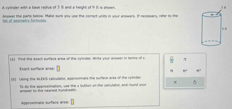 A cylinder with a base radius of 3 ft and a height of 9 ft is shown. 
Answer the parts below. Make sure you use the correct units in your answers. If necessary, refer to the 
list of geometry formulas. 
(a) Find the exact surface area of the cylinder. Write your answer in terms of £  □ /□   π
Exact surface area: □
ft ft^2 ft^3
(b) Using the ALEKS calculator, approximate the surface area of the cylinder. 
To do the approximation, use the π button on the calculator; and round your × 
answer to the nearest hundredth. 
Approximate surface area: