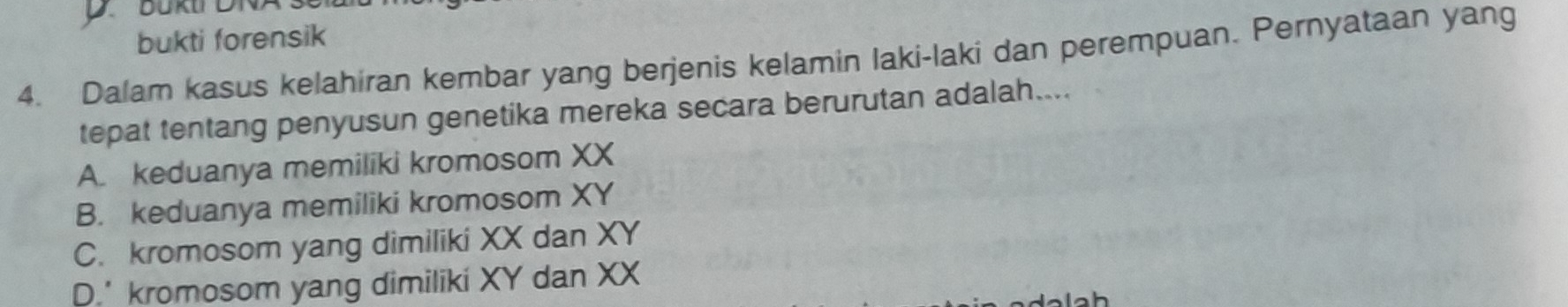 bukti forensik
4. Dalam kasus kelahiran kembar yang berjenis kelamin laki-laki dan perempuan. Pernyataan yang
tepat tentang penyusun genetika mereka secara berurutan adalah....
A. keduanya memiliki kromosom XX
B. keduanya memiliki kromosom XY
C. kromosom yang dimiliki XX dan XY
D.' kromosom yang dimiliki XY dan XX