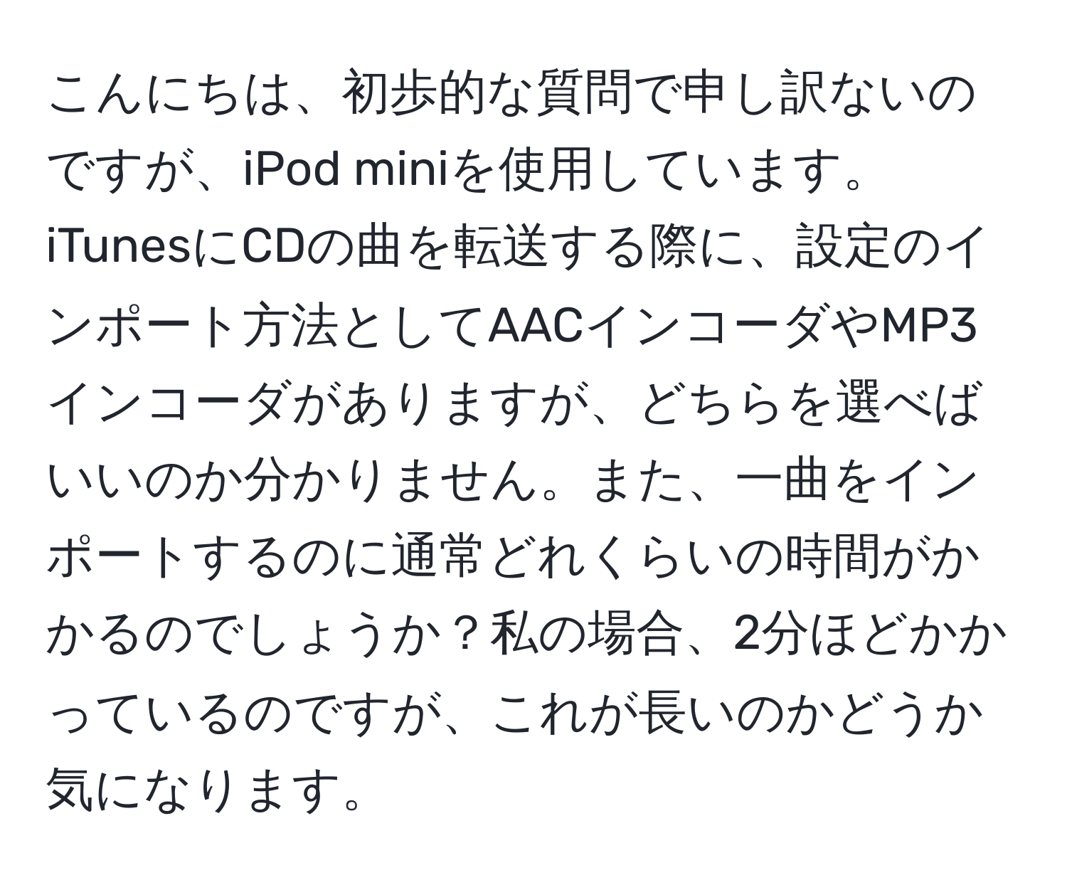 こんにちは、初歩的な質問で申し訳ないのですが、iPod miniを使用しています。iTunesにCDの曲を転送する際に、設定のインポート方法としてAACインコーダやMP3インコーダがありますが、どちらを選べばいいのか分かりません。また、一曲をインポートするのに通常どれくらいの時間がかかるのでしょうか？私の場合、2分ほどかかっているのですが、これが長いのかどうか気になります。