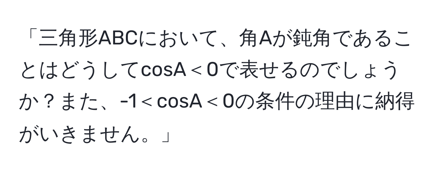 「三角形ABCにおいて、角Aが鈍角であることはどうしてcosA＜0で表せるのでしょうか？また、-1＜cosA＜0の条件の理由に納得がいきません。」