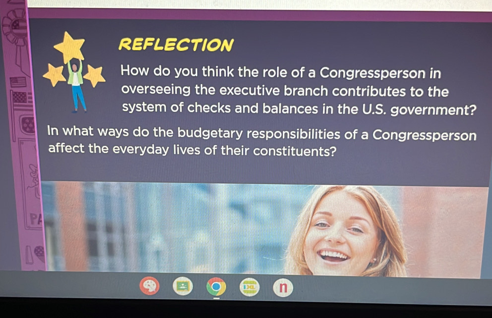 REFLECTION 
How do you think the role of a Congressperson in 
overseeing the executive branch contributes to the 
system of checks and balances in the U.S. government? 
In what ways do the budgetary responsibilities of a Congressperson 
affect the everyday lives of their constituents?