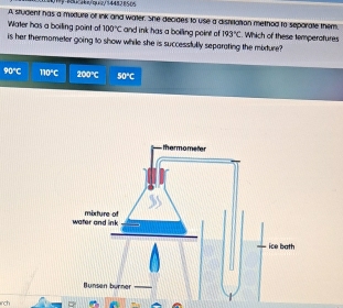 0tp/acaca4n/qc/344828505
A student has a medure of ink and water. She decides to use a distitation method to seporate them.
Water has a boiling point of 100°C and ink has a boiling point of 193°C. Which of these temperotures
is her thermometer going to show while she is successfully separating the mbdure?
90°C 110°C 200°C 50°C
rch