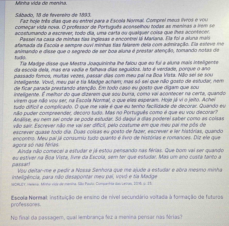 Minha vida de menina.
Sábado, 18 de fevereiro de 1893.
Faz hoje três dias que eu entrei para a Escola Normal. Comprei meus livros e vou
começar vida nova. O professor de Português aconselhou todas as meninas a irem se
acostumando a escrever, todo dia, uma carta ou qualquer coisa que lhes acontecer.
Passei na casa de minhas tias inglesas e encontrei lá Mariana. Ela foi a aluna mais
afamada da Escola e sempre ouvi minhas tias falarem dela com admiração. Ela esteve me
animando e disse que o segredo de ser boa aluna é prestar atenção, tomando notas de
tudo.
Tia Madge disse que Mestra Joaquininha lhe falou que eu fui a aluna mais inteligente
da escola dela, mas era vadia e falhava dias seguidos. Isto é verdade, porque o ano
passado fomos, muitas vezes, passar dias com meu pai na Boa Vista. Não sei se sou
inteligente. Vovó, meu pai e tia Madge acham; mas só sei que não gosto de estudar, nem
de ficar parada prestando atenção. Em todo caso eu gosto que digam que sou
inteligente. É melhor do que dizerem que sou burra, como vai acontecer na certa, quando
virem que não vou ser, na Escola Normal, o que eles esperam. Hoje já vi o jeito. Achei
tudo difícil e complicado. O que me vale é que eu tenho facilidade de decorar. Quando eu
não puder compreender, decoro tudo. Mas no Português como é que eu vou decorar?
Análise, eu nem sei onde se pode estudar. Só daqui a dias poderei saber como as coisas
vão sair. Escrever não me vai ser difícil, pelo costume em que meu pai me pôs de
escrever quase todo dia. Duas coisas eu gosto de fazer, escrever e ler histórias, quando
encontro. Meu pai já consumiu tudo quanto é livro de histórias e romances. Diz ele que
agora só nas férias.
Ainda não comecei a estudar e já estou pensando nas férias. Que bom vai ser quando
eu estiver na Boa Vista, livre da Escola, sem ter que estudar. Mas um ano custa tanto a
passar!
Vou deitar-me e pedir a Nossa Senhora que me ajude a estudar e abra mesmo minha
inteligência, para não desapontar meu pai, vovó e tia Madge
MORLEY, Helena. Minha vida de menina. São Paulo: Companhia das Letras, 2016. p. 25.
Escola Normal: instituição de ensino de nível secundário voltada à formação de futuros
professores.
No final da passagem, qual lembrança fez a menina pensar nas férias?