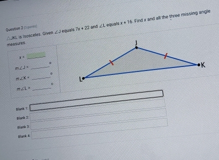 (3 ports) 7x+22 and ∠ L equals x+16. Find x and all the three missing angle
△ JKL is Isosceles. Given ∠ J equais 
measures.
x
_ 
。 
_ m∠ J=
m∠ K= _ 
。
m∠ L= _ 
Blank 1: □ 
Blank 2 □ x_1+x_2= □ /□  
Blank 3: _  □ 
Blank 4
