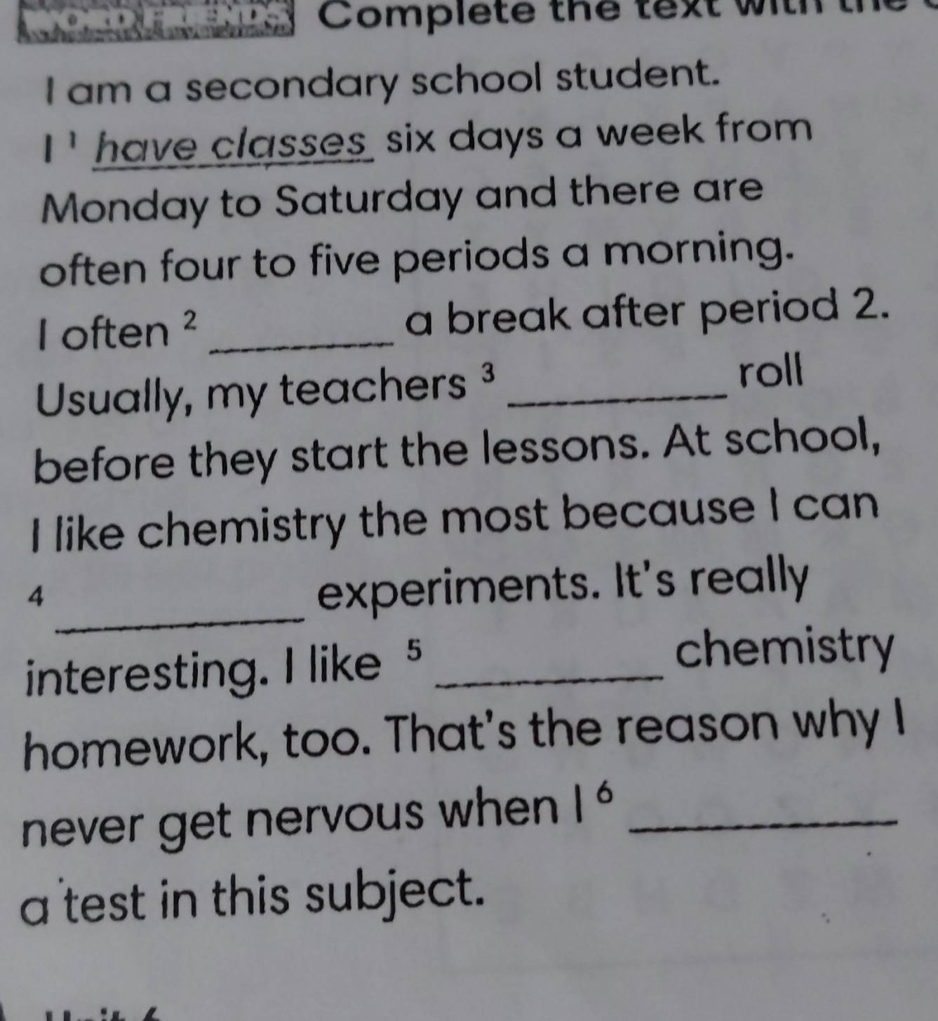 Complete the text wil 
I am a secondary school student.
l^1 have classes six days a week from . 
Monday to Saturday and there are 
often four to five periods a morning. 
I often ² _a break after period 2. 
Usually, my teachers _ 
roll 
before they start the lessons. At school, 
I like chemistry the most because I can 
_ 
4 
experiments. It's really 
interesting. I like s_ 
chemistry 
homework, too. That's the reason why I 
never get nervous when 1^6 _ 
a test in this subject.