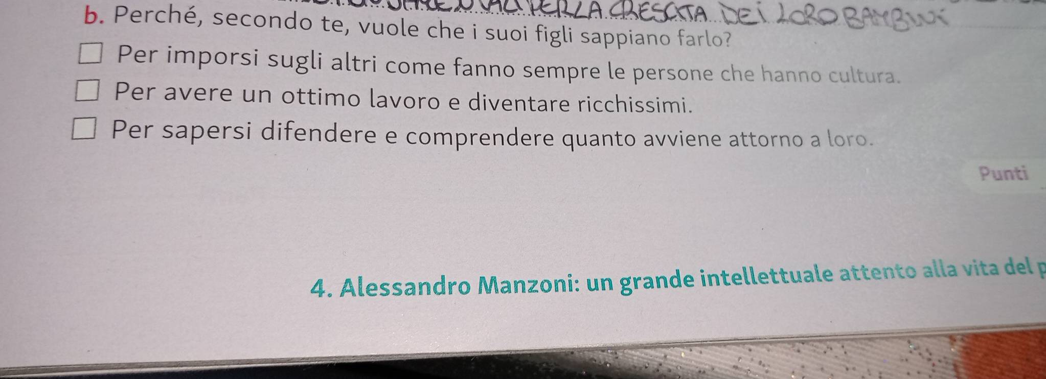 Perché, secondo te, vuole che i suoi figli sappiano farlo?
Per imporsi sugli altri come fanno sempre le persone che hanno cultura.
Per avere un ottimo lavoro e diventare ricchissimi.
Per sapersi difendere e comprendere quanto avviene attorno a loro.
Punti
4. Alessandro Manzoni: un grande intellettuale attento alla vita del p