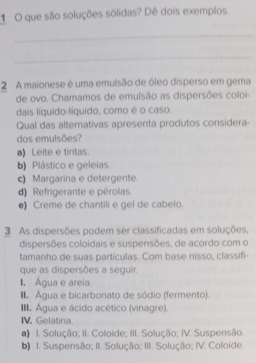 que são soluções sólidas? Dê dois exemplos.
_
_
2 A maionese é uma emulsão de óleo disperso em gema
de ovo. Chamamos de emulsão as dispersões coloi-
dais líquido-líquido, como é o caso.
Qual das alternativas apresenta produtos considera-
dos emulsões?
a) Leite e tintas.
b) Plástico e geleias.
c) Margarina e detergente.
d) Refrigerante e pérolas.
e) Creme de chantili e gel de cabelo.
3 As dispersões podem ser classificadas em soluções,
dispersões coloidais e suspensões, de acordo com o
tamanho de suas partículas. Com base nisso, classifi-
que as dispersões a seguir.
I. Água e areia.
II. Água e bicarbonato de sódio (fermento).
III. Água e ácido acético (vinagre).
IV. Gelatina.
a) I. Solução; II. Coloide; III. Solução; IV. Suspensão.
b) I. Suspensão; II. Solução; III. Solução; IV. Coloide.