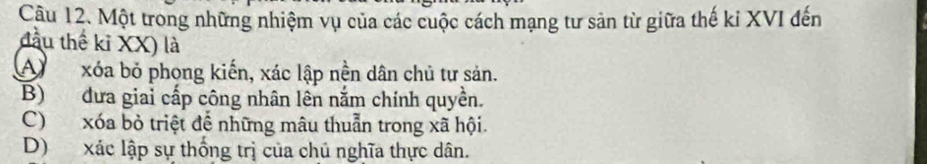 Một trong những nhiệm vụ của các cuộc cách mạng tư sản từ giữa thế ki XVI đến
đầu thể kỉ XX) là
Axóa bỏ phong kiến, xác lập nền dân chủ tư sản.
B) dưa giai cấp công nhân lên nắm chính quyền.
C) xóa bỏ triệt để những mâu thuẫn trong xã hội.
D) xác lập sự thống trị của chủ nghĩa thực dân.