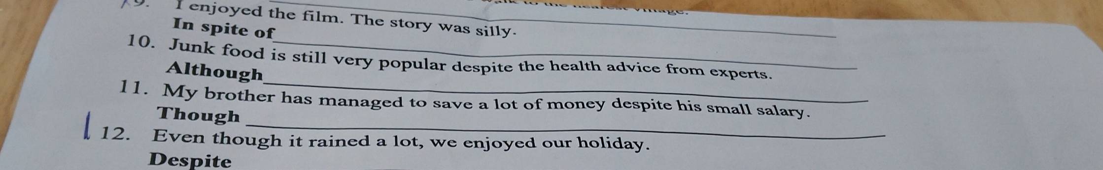 enjoyed the film. The story was silly. 
In spite of 
10. Junk food is still very popular despite the health advice from experts. 
Although 
_ 
11. My brother has managed to save a lot of money despite his small salary. 
Though 
12. Even though it rained a lot, we enjoyed our holiday. 
Despite