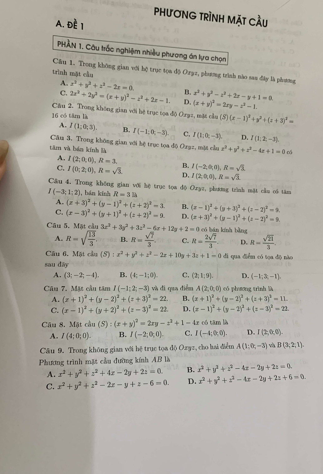 PHươNG TRÌNH MặT CầU
A. Đề 1
PHÂN 1. Câu trắc nghiệm nhiều phương án lựa chọn
Câu 1. Trong không gian với hệ trục tọa độ Oxyz, phương trình nào sau đãy là phương
trình mặt cầu
A. x^2+y^2+z^2-2x=0. B. x^2+y^2-z^2+2x-y+1=0.
C. 2x^2+2y^2=(x+y)^2-z^2+2x-1. D. (x+y)^2=2xy-z^2-1.
Câu 2. Trong không gian với hệ trục tọa độ Oxyz, mặt cầu (S)
16 có tâm là (x-1)^2+y^2+(z+3)^2=
A. I(1;0;3). B. I(-1;0;-3). C. I(1;0;-3). D. I(1;2;-3).
Câu 3. Trong không gian với hệ trục tọa độ Oxyz, mặt cầu x^2+y^2+z^2-4x+1=0c
tâm và bán kính là
A. I(2;0;0),R=3. B. I(-2;0;0),R=sqrt(3).
C. I(0;2;0),R=sqrt(3). D. I(2;0;0),R=sqrt(3).
Câu 4. Trong không gian với hệ trục tọa độ Oxyz, phương trình mặt cầu có tâm
I(-3;1;2) , bán kính R=3la
A. (x+3)^2+(y-1)^2+(z+2)^2=3. B. (x-1)^2+(y+3)^2+(z-2)^2=9.
C. (x-3)^2+(y+1)^2+(z+2)^2=9. D. (x+3)^2+(y-1)^2+(z-2)^2=9.
Câu 5. Mặt cầu 3x^2+3y^2+3z^2-6x+12y+2=0 có bán kính bằng
A. R=sqrt(frac 13)3. B. R= sqrt(7)/3 . C. R= 2sqrt(7)/3 . D. R= sqrt(21)/3 .
Câu 6. Mặt cầu (S) x^2+y^2+z^2-2x+10y+3z+1=0 đi qua điểm có tọa độ nào
sau đây
A. (3;-2;-4). B. (4;-1;0). C. (2;1;9). D. (-1;3;-1).
Câu 7. Mặt cầu tâm I(-1;2;-3) và đi qua điểm A(2;0;0) có phương trình là
A. (x+1)^2+(y-2)^2+(z+3)^2=22. B. (x+1)^2+(y-2)^2+(z+3)^2=11.
C. (x-1)^2+(y+2)^2+(z-3)^2=22. D. (x-1)^2+(y-2)^2+(z-3)^2=22.
Câu 8. Mặt cdot au(S):(x+y)^2=2xy-z^2+1-4x x có tâm là
A. I(4;0;0). B. I(-2;0;0). C. I(-4;0;0). D. I(2;0;0).
Câu 9. Trong không gian với hệ trục tọa độ Oxyz, cho hai điểm A(1;0;-3) và B(3;2;1).
Phương trình mặt cầu đường kính AB là
A. x^2+y^2+z^2+4x-2y+2z=0. B. x^2+y^2+z^2-4x-2y+2z=0.
C. x^2+y^2+z^2-2x-y+z-6=0. D. x^2+y^2+z^2-4x-2y+2z+6=0.