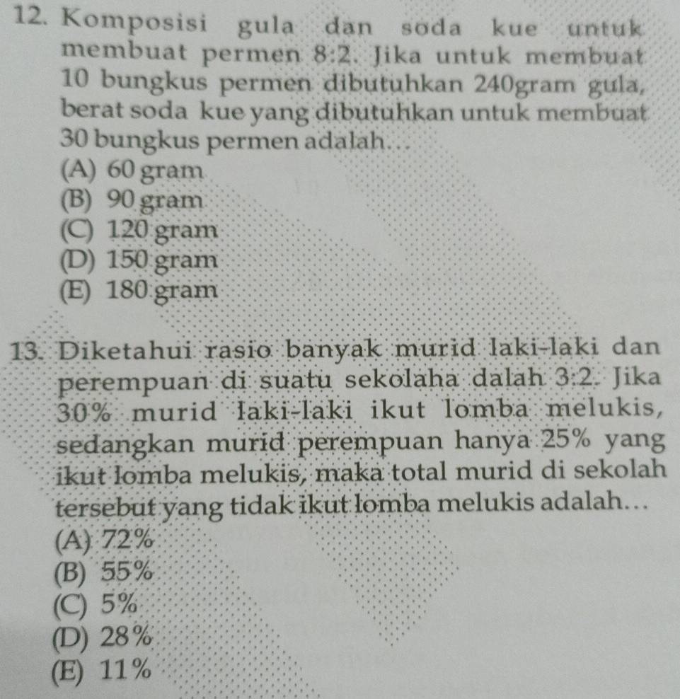 Komposisi gula dan soda kue untuk
membuat permen 8:2. Jika untuk membuat
10 bungkus permen dibutuhkan 240gram gula,
berat soda kue yang dibutuhkan untuk membuat
30 bungkus permen adalah.
(A) 60 gram
(B) 90 gram
(C) 120 gram
(D) 150 gram
(E) 180:gram
13. Diketahui rasio banyak murid laki-laki dan
perempuan di suatu sekolaha dalah 3:2. Jika
30% murid laki-laki ikut lomba melukis,
sedangkan murid perempuan hanya 25% yang
ikut lomba melukis, maka total murid di sekolah
tersebut yang tidak ikut lomba melukis adalah..
(A) 72%
(B) 55%
(C) 5%
(D) 28%
(E) 11%