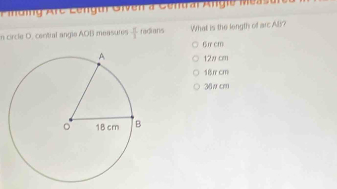 Fiding Arc Lenguh Given à Gentrar Angie Measu
n circle O, central angle AOB measures  π /3  radians What is the length of arc AB?
6/ cm
12π cm
18π cm
36π cm