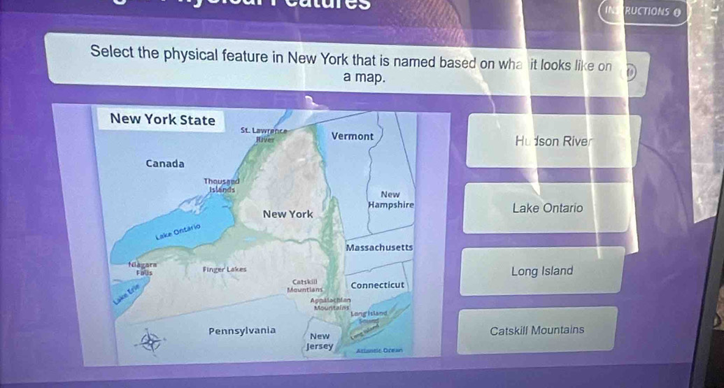 IN RUCTIONSO
Select the physical feature in New York that is named based on wha it looks like on
a map.
Hudson River
Lake Ontario
Long Island
Catskill Mountains