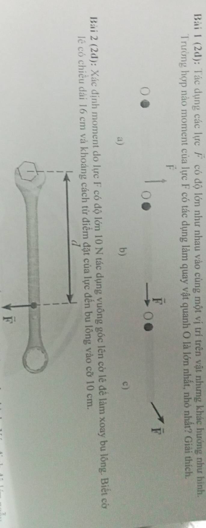 Bàải 1 (2d): Tác dụng các lực vector F có độ lớn như nhau vào cùng một vị trí trên vật nhưng khác hướng như hình.
Trường hợp nào moment của lực F có tác dụng làm quay vật quanh O là lớn nhất, nhỏ nhất? Giải thích.
F
overline F
overline F
a)
b)
c)
Bài 2 (2d): 0: Xác định moment do lực F có độ lớn 10 N tác dụng vuông góc lên cờ lê để làm xoay bu lồng. Biết cờ
lê có chiều dài 16 cm và khoáng cách từ điểm đặt của lực đến bu lồng vào cỡ 10 cm.
overline F