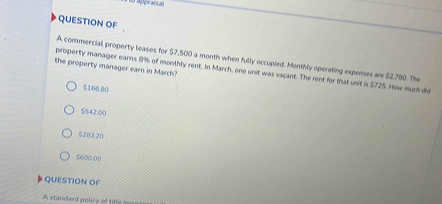 to appraísal
QUESTION OF
A commercial property leases for $7,500 a month when fully occupied. Monthly operating expenses are $2,780. The
the property manager earn in March?
property manager earns 8% of monthly rent. In March, one unit was vaçant. The rent for that unit is $725. How much did
$166.80
$542.00
$283.20
$600.00
QUESTION OF
A standard policy of titte insu