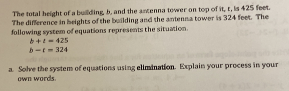 The total height of a building, b, and the antenna tower on top of it, t, is 425 feet. 
The difference in heights of the building and the antenna tower is 324 feet. The 
following system of equations represents the situation.
b+t=425
b-t=324
a. Solve the system of equations using elimination. Explain your process in your 
own words.