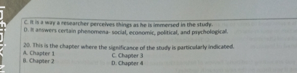 C. It is a way a researcher perceives things as he is immersed in the study.
D. It answers certain phenomena- social, economic, political, and psychological.
20. This is the chapter where the significance of the study is particularly indicated.
A. Chapter 1 C. Chapter 3
B. Chapter 2 D. Chapter 4