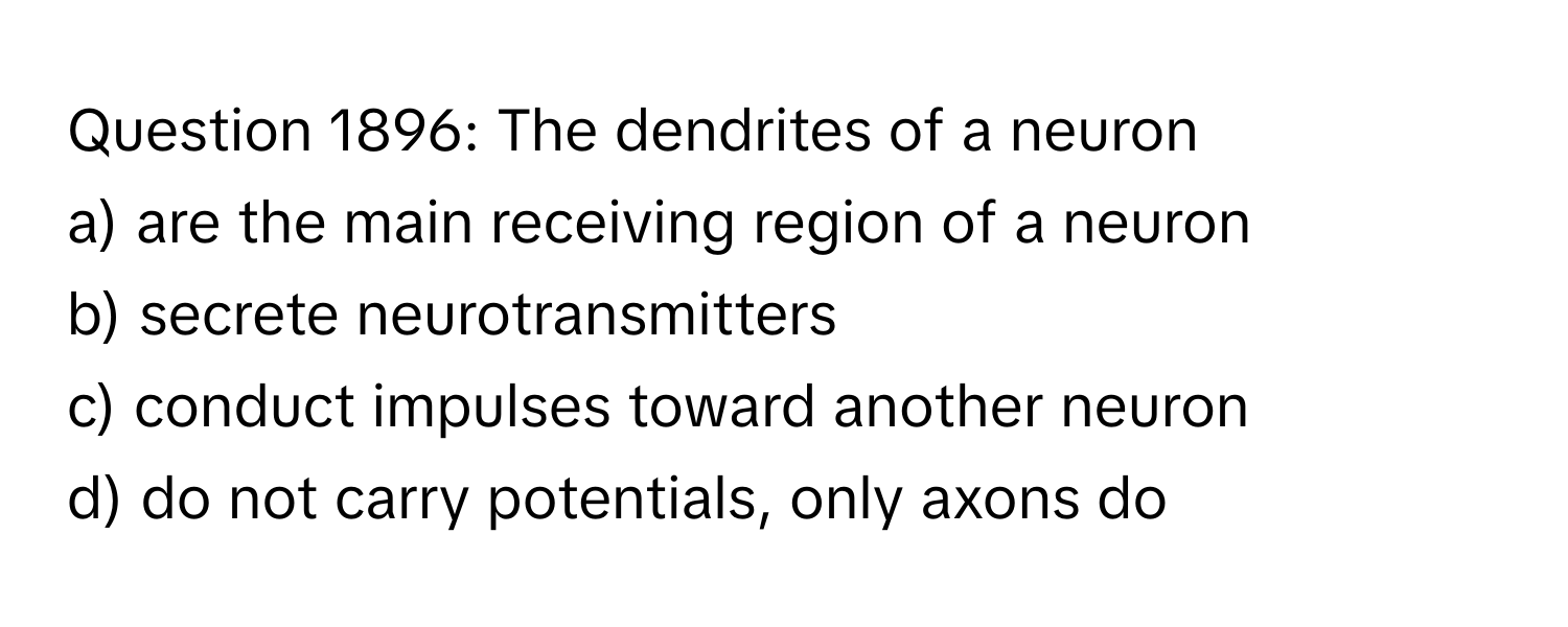 The dendrites of a neuron
a) are the main receiving region of a neuron
b) secrete neurotransmitters
c) conduct impulses toward another neuron
d) do not carry potentials, only axons do