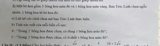 by Lập bằng cn số ghep nhóm của mấu số neu ghep nhôm do . 
2) Một bỏ hoa gồm 3 bông hoa màu đỏ và 1 bông hoa màu vàng. Bạn Trúc Linh chọn ngẫu 
nhiên 2 bông hoa từ bó hoa đó. 
a) Liệt kê các cách chọn mà bạn Trúc Linh thực hiện. 
b) Tính xác suất của mỗi biến cố sau: 
R : “Trong 2 bông hoa được chọn, có đúng 1 bông hoa màu đỏ”; 
7 : “Trong 2 bông hoa được chọn, cỏ it nhất 1 bông hoa màu đỏ”. 
Câu II: (1 5 điểm) Cho hai hiểu thím sqrt(x) và n 5 16+2sqrt(x)