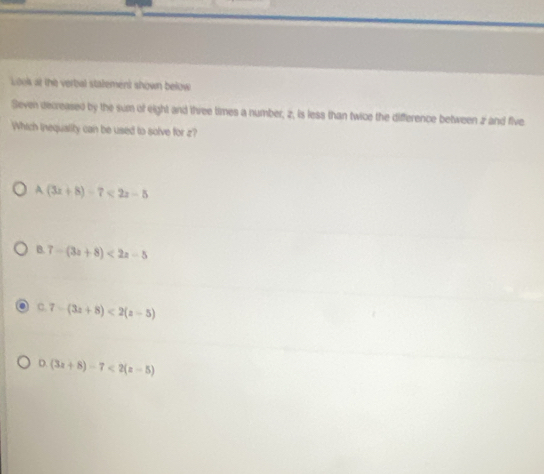 Look at the verbal statement shown below
Seven decreased by the sum of eight and three times a number, z, is less than twice the difference between z and five
Which inequality can be used to solve for z?
A(3x+8)-7<2x-5</tex>
B. 7-(3a+8)<2a-5</tex>
C. 7-(3z+8)<2(z-5)
D. (3x+8)-7<2(x-5)