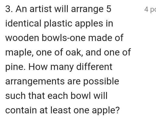 An artist will arrange 5 4 p 
identical plastic apples in 
wooden bowls-one made of 
maple, one of oak, and one of 
pine. How many different 
arrangements are possible 
such that each bowl will 
contain at least one apple?