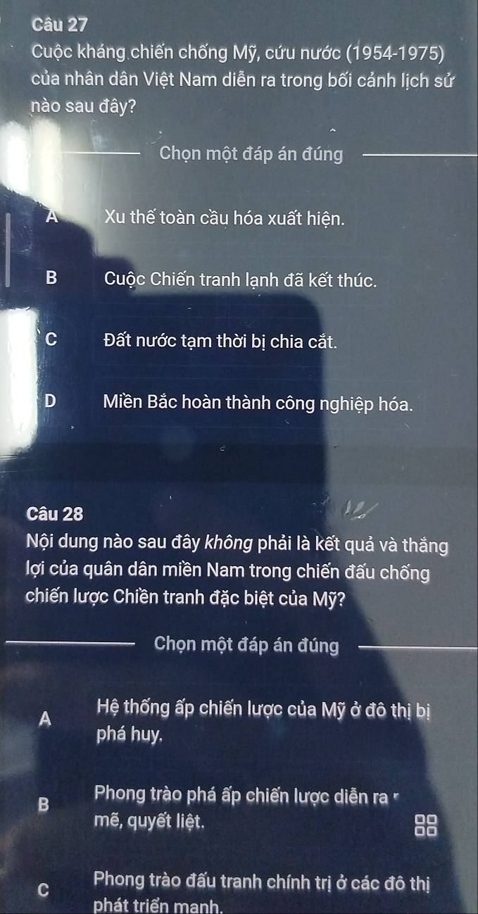 Cuộc kháng chiến chống Mỹ, cứu nước (1954-1975)
của nhân dân Việt Nam diễn ra trong bối cảnh lịch sử
nào sau đây?
_
Chọn một đáp án đúng_
_
A Xu thế toàn cầu hóa xuất hiện.
B Cuộc Chiến tranh lạnh đã kết thúc.
C Đất nước tạm thời bị chia cắt.
D Miền Bắc hoàn thành công nghiệp hóa.
Câu 28
Nội dung nào sau đây không phải là kết quả và thắng
lợi của quân dân miền Nam trong chiến đấu chống
chiến lược Chiền tranh đặc biệt của Mỹ?
_
Chọn một đáp án đúng_
_
A Hệ thống ấp chiến lược của Mỹ ở đô thị bị
phá huy,
B Phong trào phá ấp chiến lược diễn ra 
mẽ, quyết liệt.
C Phong trào đấu tranh chính trị ở các đô thị
phát triển manh.