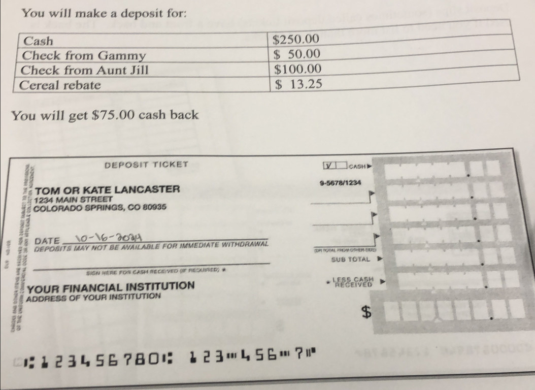You will make a deposit for: 
You will get $75.00 cash back 
DEPOSIT TICKET CASH 
TOM OR KATE LANCASTER 9-5678/1234
1234 MAIN STREET 
COLORADO SPRINGS, CO 80935 
a DATE 
_ 
DEPOBITS MAY NOT BE AVAILABLE FOR IMMEDIATE WITHDRAWAL 
IHM POAL PHEM OTER SAED) 
2 
_ 
SUB TOTAL 
SIgN HERE FOr CAsh ReCe ved (IF Recabred) * 
YOUR FINANCIAL INSTITUTION LEss CaßH RECEIVED 
ADDRESS OF YOUR INSTITUTION 
$
123456?80に ↓23…456…?|