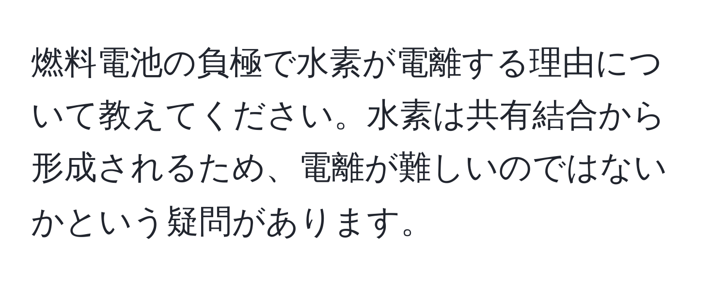 燃料電池の負極で水素が電離する理由について教えてください。水素は共有結合から形成されるため、電離が難しいのではないかという疑問があります。