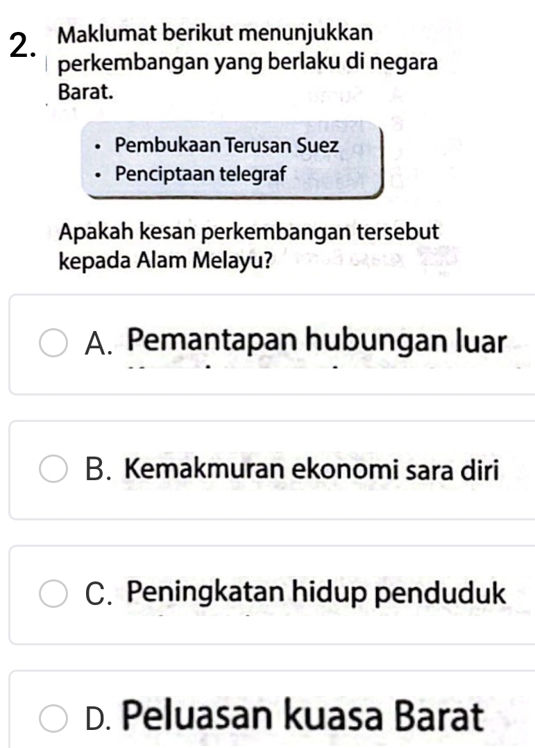 Maklumat berikut menunjukkan
perkembangan yang berlaku di negara
Barat.
Pembukaan Terusan Suez
Penciptaan telegraf
Apakah kesan perkembangan tersebut
kepada Alam Melayu?
A. Pemantapan hubungan luar
B. Kemakmuran ekonomi sara diri
C. Peningkatan hidup penduduk
D. Peluasan kuasa Barat