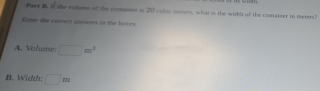 ms of its width. 
Part B. I_1^((frac π)2) the volume of the container is 20 cubic meters, what is the width of the container in meters? 
Enter the correct answers in the boxes. 
A. Volume: □ m^3
B. Width: □ m