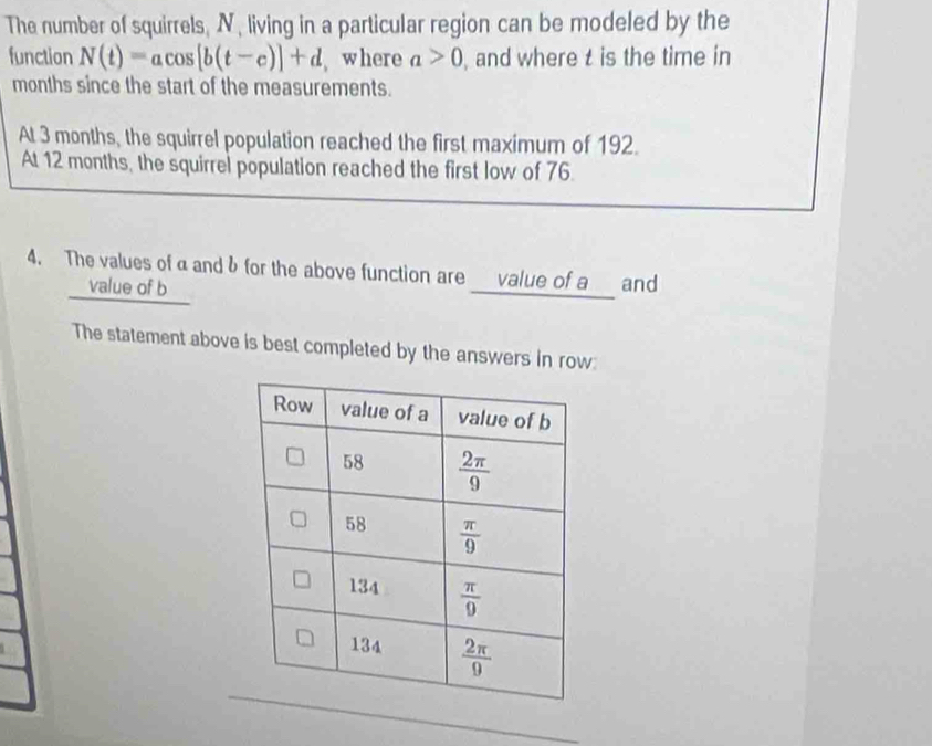 The number of squirrels, N, living in a particular region can be modeled by the
function N(t)=acos [b(t-c)]+d , where a>0 , and where t is the time in
months since the start of the measurements.
At 3 months, the squirrel population reached the first maximum of 192.
At 12 months, the squirrel population reached the first low of 76.
4. The values ofαandδ for the above function are ___value of a__ and
value of b
The statement above is best completed by the answers in row: