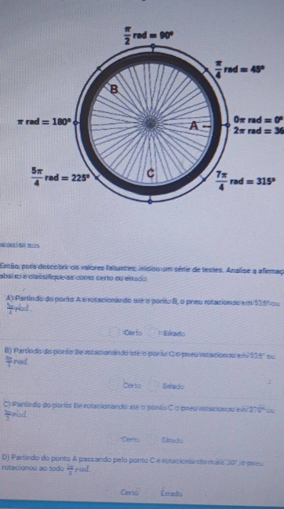  π /2 red=90°
 π /4 rad=45°
B
π rad=180°
0π rad=0°
A- 2π rad=36
 5π /4 rad=225°
C
 7π /4 rad=315°
Sedelíeo 2015
Então, paris descobriros valores faltantes; iniciou um série de testes. Analise a afirmag
abaixo e classifique as como certo ou errado
A) Partindo do ponto A é rotacionando até a ponto B, o pneu rotaciónsu em $35% ou
arad .
Certo =Elrado
B) Partindo do ponto Be rotacionsndo até o ponto C o preuvatacionds em 135° ou
 3y/4  rad
Carto Eriado
C) Partindo do porto Be rotacionando sté o ponto Co preu vntaciónau em 270º ou
 3π /2  rad
*Ceno Ernado
D) Partindo do ponto A passando pelo ponto C é rotacionisndo mais 20% e preo
rotacionou as todo  5π /3  rad
Certo Errado