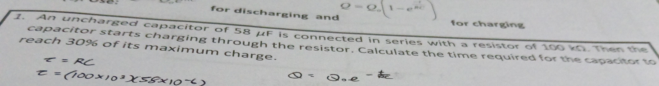 for discharging and
Q=Q_o(1-e^(frac -t)RC)
for charging 
1. An uncharged capacitor of 58 μF is connected in series with a resistor of 100 kn. Then the 
reach 30% of its maximum charge. capacitor starts charging through the resistor. Calculate the time required for the capacitor to
varepsilon =RC
t=(100* 10^3)(58* 10^-