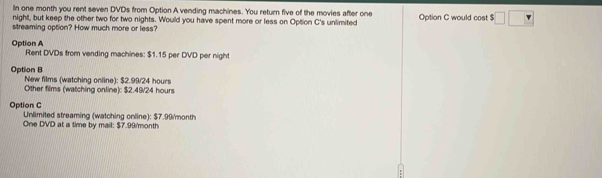 In one month you rent seven DVDs from Option A vending machines. You return five of the movies after one
night, but keep the other two for two nights. Would you have spent more or less on Option C's unlimited Option C would cost $ □ □
streaming option? How much more or less?
Option A
Rent DVDs from vending machines: $1.15 per DVD per night
Option B
New films (watching online): $2.99/24 hours
Other films (watching online): $2.49/24 hours
Option C
Unlimited streaming (watching online): $7.99/month
One DVD at a time by mail: $7.99/month