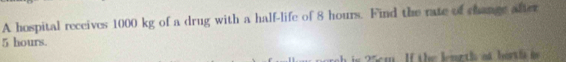 A hospital receives 1000 kg of a drug with a half-life of 8 hours. Find the rate of change after
5 hours. 
s 25 m. If the lemeth at bort hs i