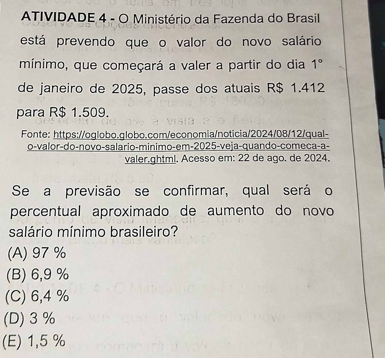 ATIVIDADE 4 - O Ministério da Fazenda do Brasil
está prevendo que o valor do novo salário
mínimo, que começará a valer a partir do dia 1° 
de janeiro de 2025, passe dos atuais R$ 1.412
para R$ 1.509.
Fonte: https://oglobo.globo.com/economia/noticia/2024/08/12/qual-
o-valor-do-novo-salario-minimo-em-2025-veja-quando-comeca-a-
valer.ghtml. Acesso em: 22 de ago. de 2024.
Se a previsão se confirmar, qual será o
percentual aproximado de aumento do novo
salário mínimo brasileiro?
(A) 97%
(B) 6,9 %
(C) 6,4 %
(D) 3%
(E) 1,5 %