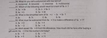 Whas do you call a polynomial with two terma?
_
A. monomal B. binomal
_31. Whsich of she faltowing would result to a sum of Se 6 ? C.a semial D multinomial
A 2a+3b 2x^2+3x≥
4c+5 D 3x+2b
3x+x-2x+5x
_A か 12. What is the simplified term of 8.7r C. 
_33. What must be subtracted trom Bw + 3 to make a difference of D. 5x+11
A 3x+2 c 3x+4
B 3x-2 D. 3x-4
14 Mar caved 5x +3
_gift worh 1 10x+3 for his mother's hirthday? from his sllowence. How much did he have after buying a
A 5x=1 c 5x-11
5x+3 D. 5x+11