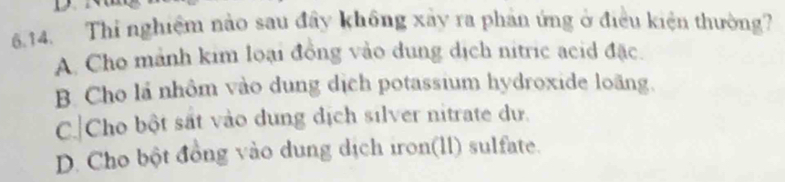 Thi nghiệm nào sau đây không xây ra phản ứng ở điều kiện thường?
A. Cho mảnh kim loại đồng vào dung dịch nitric acid đặc.
B. Cho lá nhôm vào dung dịch potassium hydroxide loãng.
C.|Cho bột sắt vào dung dịch silver nitrate du.
D. Cho bột đồng vào dung dịch iron(ll) sulfate.