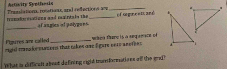 Activity Syothesis 
Translations, rotations, and reflections are_ 
transformations and maintain the _of segments and 
_of angles of polygons. 
Figures are called _when there is a sequence of 
rigid transformations that takes one figure onto another. 
What is difficult about defining rigid transformations off the grid?