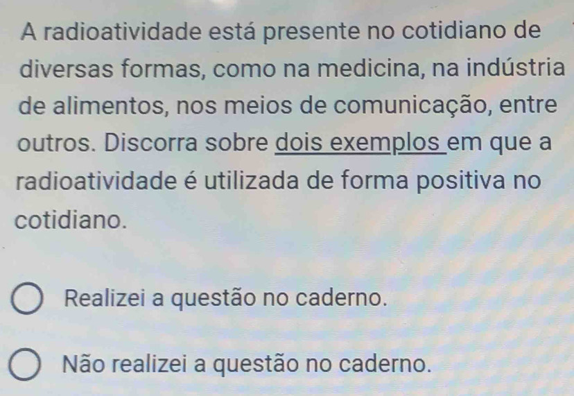 A radioatividade está presente no cotidiano de
diversas formas, como na medicina, na indústria
de alimentos, nos meios de comunicação, entre
outros. Discorra sobre dois exemplos em que a
radioatividade é utilizada de forma positiva no
cotidiano.
Realizei a questão no caderno.
Não realizei a questão no caderno.