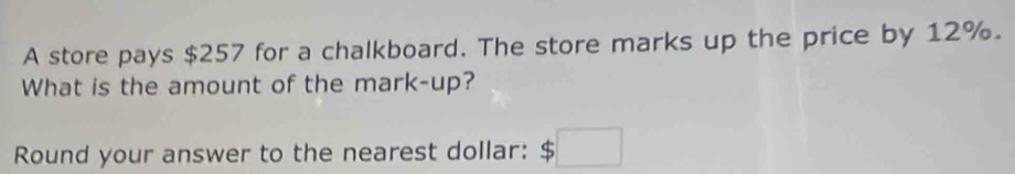 A store pays $257 for a chalkboard. The store marks up the price by 12%. 
What is the amount of the mark-up? 
Round your answer to the nearest dollar: $□