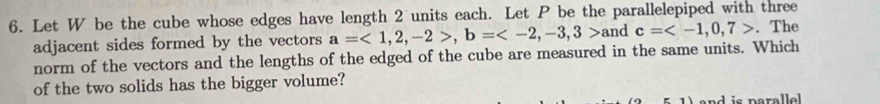 Let W be the cube whose edges have length 2 units each. Let P be the parallelepiped with three 
adjacent sides formed by the vectors a=<1,2,-2>, b= a nd c= . The 
norm of the vectors and the lengths of the edged of the cube are measured in the same units. Which 
of the two solids has the bigger volume? 
1) and is parallel